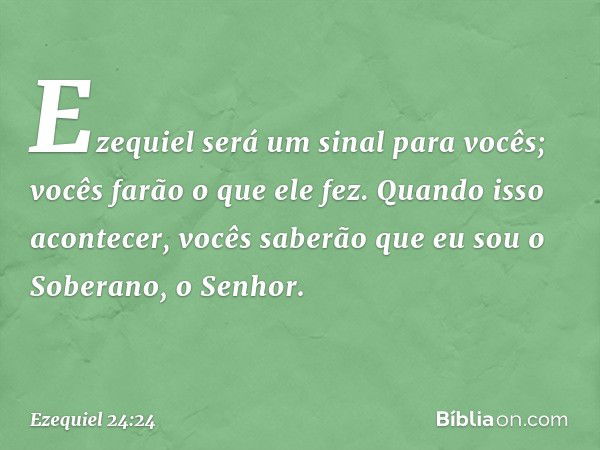 Ezequiel será um sinal para vocês; vocês farão o que ele fez. Quando isso acontecer, vocês saberão que eu sou o Soberano, o Senhor. -- Ezequiel 24:24