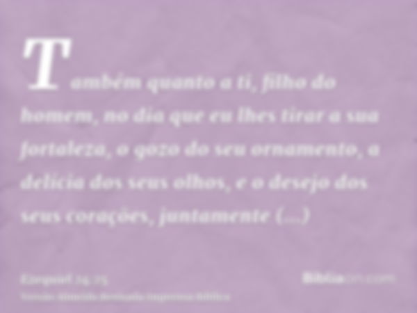 Também quanto a ti, filho do homem, no dia que eu lhes tirar a sua fortaleza, o gozo do seu ornamento, a delícia dos seus olhos, e o desejo dos seus corações, j