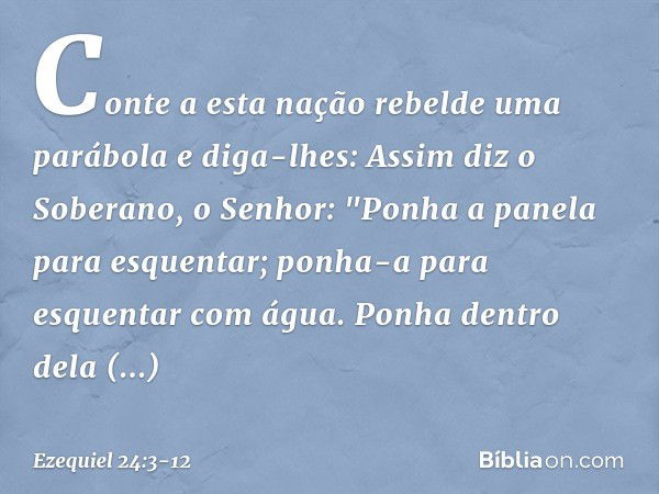 Conte a esta nação rebelde uma parábola e diga-lhes: Assim diz o Soberano, o Senhor:
"Ponha a panela para es­quentar;
ponha-a para esquentar com água. Ponha den