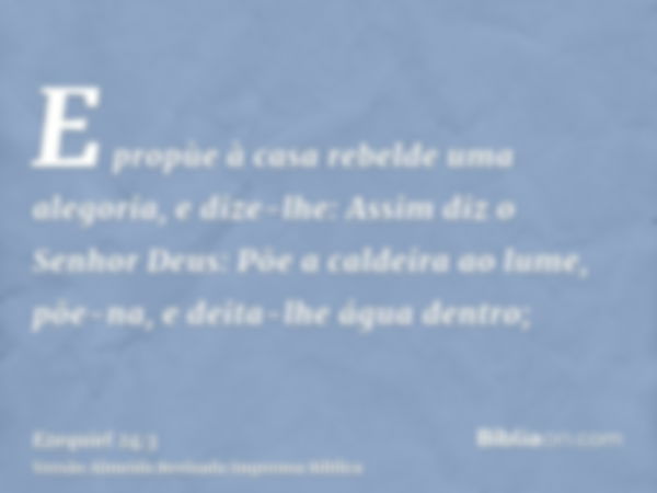 E propùe à casa rebelde uma alegoria, e dize-lhe: Assim diz o Senhor Deus: Põe a caldeira ao lume, põe-na, e deita-lhe água dentro;