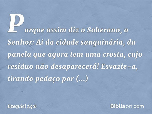 "Porque assim diz o Soberano, o Senhor:
"Ai da cidade sanguinária,
da panela que agora
tem uma crosta,
cujo resíduo não desaparecerá!
Esvazie-a, tirando pedaço 