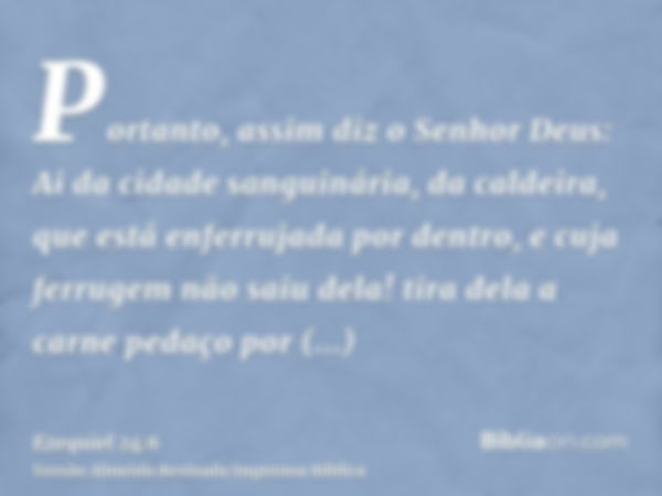 Portanto, assim diz o Senhor Deus: Ai da cidade sanguinária, da caldeira, que está enferrujada por dentro, e cuja ferrugem não saiu dela! tira dela a carne peda