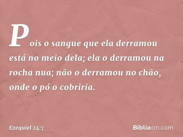 "Pois o sangue que ela derramou
está no meio dela;
ela o derramou na rocha nua;
não o derramou no chão,
onde o pó o cobriria. -- Ezequiel 24:7