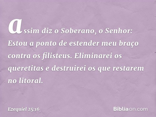 assim diz o Soberano, o ­Senhor: Estou a ponto de estender meu braço contra os filisteus. Eliminarei os queretitas e destruirei os que restarem no litoral. -- E