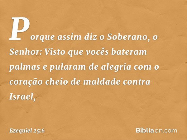 Por­que assim diz o Soberano, o Senhor: Visto que vocês bateram palmas e pularam de alegria com o coração cheio de maldade contra Israel, -- Ezequiel 25:6