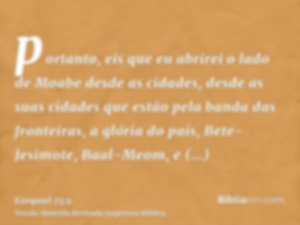 portanto, eis que eu abrirei o lado de Moabe desde as cidades, desde as suas cidades que estão pela banda das fronteiras, a glória do país, Bete-Jesimote, Baal-