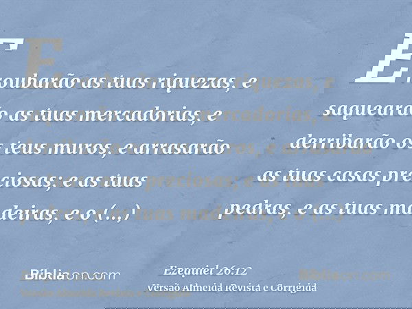 E roubarão as tuas riquezas, e saquearão as tuas mercadorias, e derribarão os teus muros, e arrasarão as tuas casas preciosas; e as tuas pedras, e as tuas madei