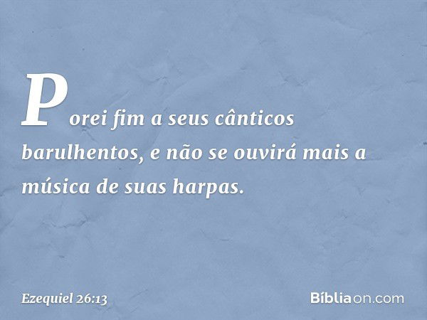 Porei fim a seus cânticos barulhentos, e não se ouvirá mais a música de suas harpas. -- Ezequiel 26:13