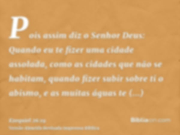 Pois assim diz o Senhor Deus: Quando eu te fizer uma cidade assolada, como as cidades que não se habitam, quando fizer subir sobre ti o abismo, e as muitas água