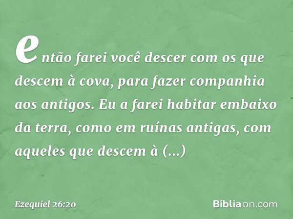 então farei você descer com os que descem à cova, para fazer companhia aos antigos. Eu a farei habitar embaixo da terra, como em ruínas antigas, com aqueles que