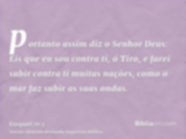 portanto assim diz o Senhor Deus: Eis que eu sou contra ti, ó Tiro, e farei subir contra ti muitas nações, como o mar faz subir as suas ondas.