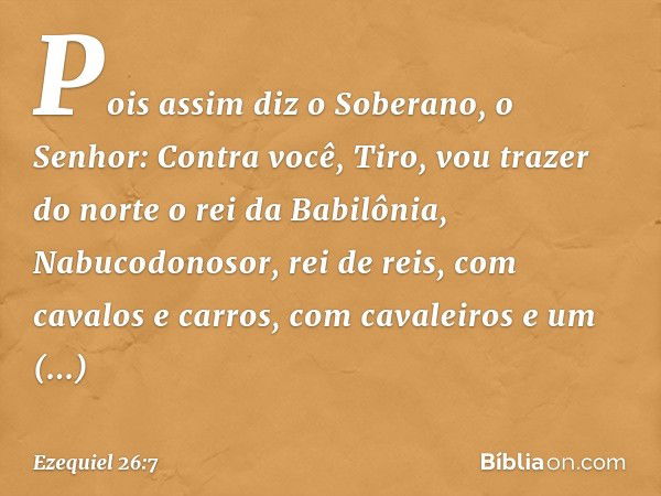 "Pois assim diz o Soberano, o Senhor: Contra você, Tiro, vou trazer do norte o rei da Babilônia, Nabucodonosor, rei de reis, com cavalos e carros, com cavaleiro