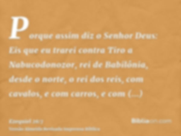 Porque assim diz o Senhor Deus: Eis que eu trarei contra Tiro a Nabucodonozor, rei de Babilônia, desde o norte, o rei dos reis, com cavalos, e com carros, e com