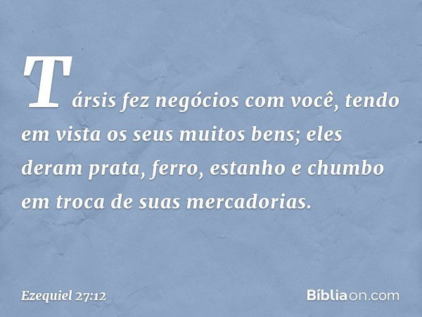 "Társis fez negócios com você, tendo em vista os seus muitos bens; eles deram prata, ferro, estanho e chumbo em troca de suas mercadorias. -- Ezequiel 27:12