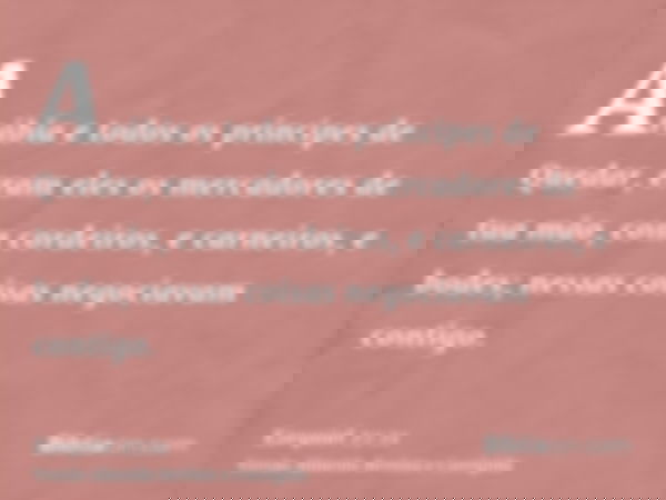 Arábia e todos os príncipes de Quedar, eram eles os mercadores de tua mão, com cordeiros, e carneiros, e bodes; nessas coisas negociavam contigo.