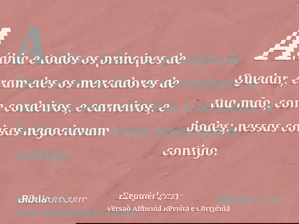 Arábia e todos os príncipes de Quedar, eram eles os mercadores de tua mão, com cordeiros, e carneiros, e bodes; nessas coisas negociavam contigo.