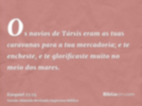 Os navios de Társis eram as tuas caravanas para a tua mercadoria; e te encheste, e te glorificaste muito no meio dos mares.