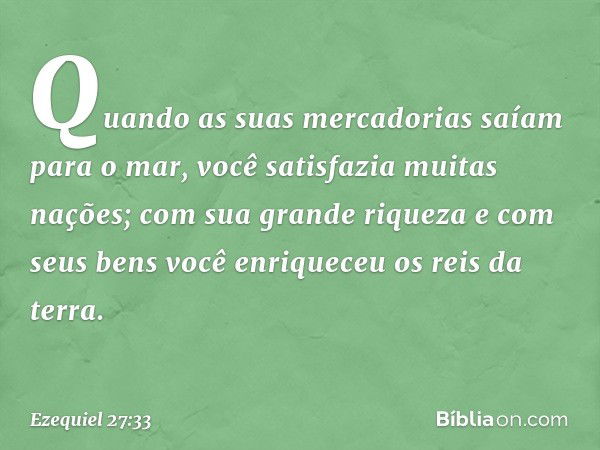 Quando as suas mercadorias
saíam para o mar,
você satisfazia muitas nações;
com sua grande riqueza e com seus bens
você enriqueceu os reis da terra. -- Ezequiel