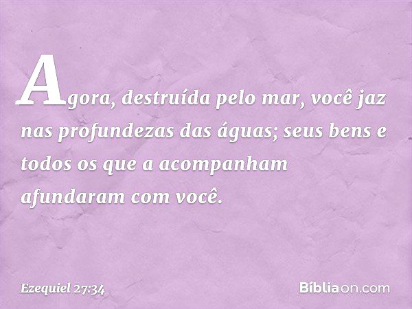 Agora, destruída pelo mar,
você jaz nas profundezas das águas;
seus bens e todos os que a acompanham
afundaram com você. -- Ezequiel 27:34