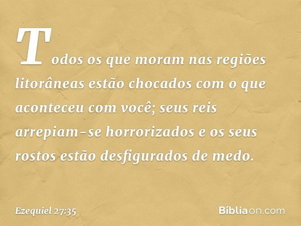 Todos os que moram
nas regiões litorâneas
estão chocados com o que aconteceu
com você;
seus reis arrepiam-se horrorizados
e os seus rostos estão desfigurados
de