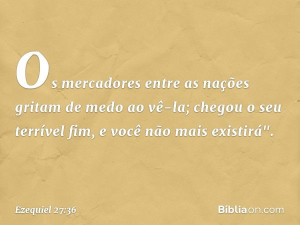 Os mercadores entre as nações
gritam de medo ao vê-la;
chegou o seu terrível fim,
e você não mais existirá". -- Ezequiel 27:36