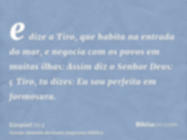 e dize a Tiro, que habita na entrada do mar, e negocia com os povos em muitas ilhas: Assim diz o Senhor Deus: ç Tiro, tu dizes: Eu sou perfeita em formosura.