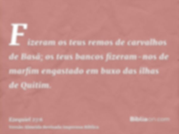 Fizeram os teus remos de carvalhos de Basã; os teus bancos fizeram-nos de marfim engastado em buxo das ilhas de Quitim.