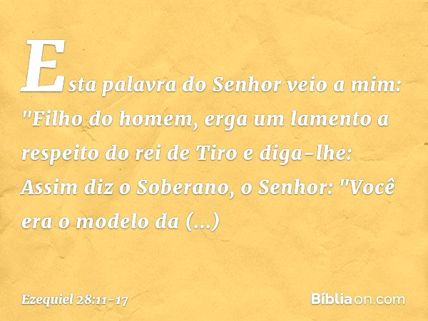 Esta palavra do Senhor veio a mim: "Fi­lho do homem, erga um lamento a respeito do rei de Tiro e diga-lhe: Assim diz o Soberano, o Senhor:
"Você era o modelo da