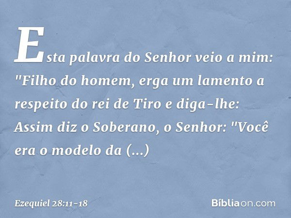 Esta palavra do Senhor veio a mim: "Fi­lho do homem, erga um lamento a respeito do rei de Tiro e diga-lhe: Assim diz o Soberano, o Senhor:
"Você era o modelo da