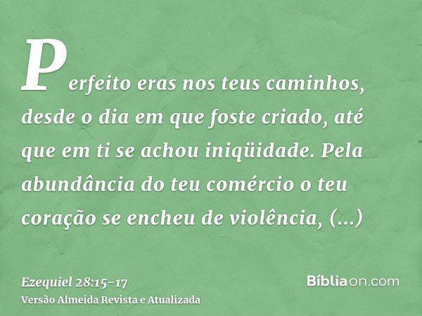 Perfeito eras nos teus caminhos, desde o dia em que foste criado, até que em ti se achou iniqüidade.Pela abundância do teu comércio o teu coração se encheu de v