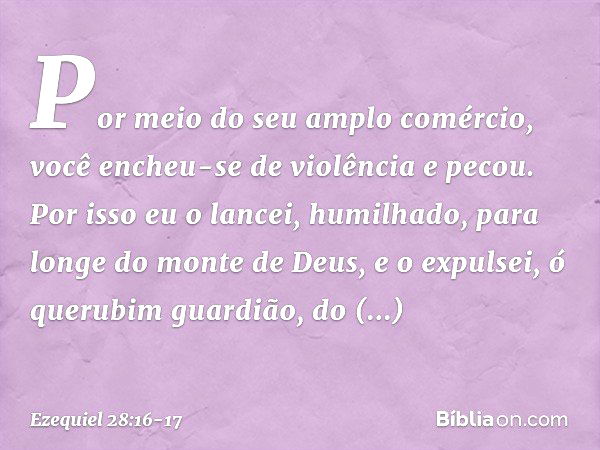 Por meio do seu amplo comércio,
você encheu-se de violência
e pecou.
Por isso eu o lancei, humilhado,
para longe do monte de Deus,
e o expulsei, ó querubim guar