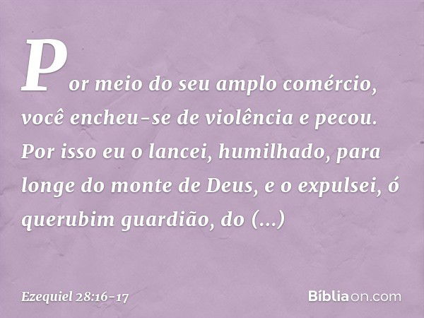 Por meio do seu amplo comércio,
você encheu-se de violência
e pecou.
Por isso eu o lancei, humilhado,
para longe do monte de Deus,
e o expulsei, ó querubim guar