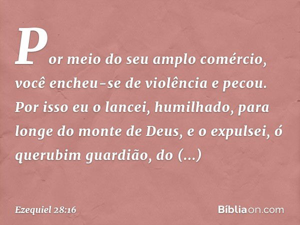 Por meio do seu amplo comércio,
você encheu-se de violência
e pecou.
Por isso eu o lancei, humilhado,
para longe do monte de Deus,
e o expulsei, ó querubim guar