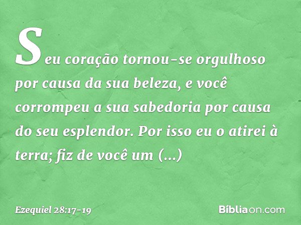 Seu coração tornou-se orgulhoso
por causa da sua beleza,
e você corrompeu a sua sabedoria
por causa do seu esplendor.
Por isso eu o atirei à terra;
fiz de você 