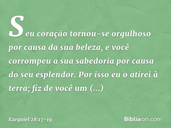 Seu coração tornou-se orgulhoso
por causa da sua beleza,
e você corrompeu a sua sabedoria
por causa do seu esplendor.
Por isso eu o atirei à terra;
fiz de você 