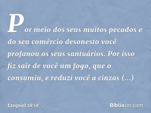 Por meio dos seus muitos pecados
e do seu comércio desonesto
você profanou os seus santuários.
Por isso fiz sair de você um fogo,
que o consumiu,
e reduzi você 