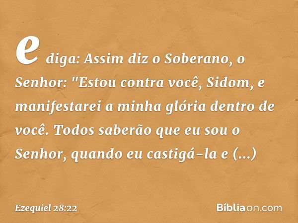 e diga: Assim diz o Soberano, o Senhor:
"Estou contra você, Sidom,
e manifestarei a minha glória
dentro de você.
Todos saberão que eu sou o Senhor,
quando eu ca