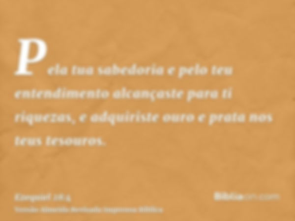 Pela tua sabedoria e pelo teu entendimento alcançaste para ti riquezas, e adquiriste ouro e prata nos teus tesouros.