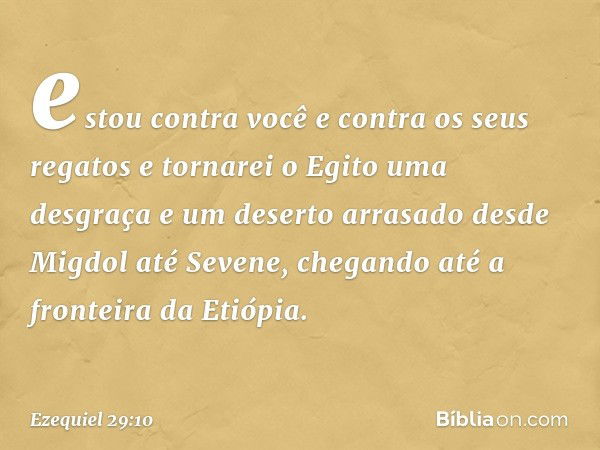 estou contra você e contra os seus regatos e tornarei o Egito uma desgraça e um deserto arrasado desde Migdol até Sevene, chegando até a fronteira da Etiópia. -