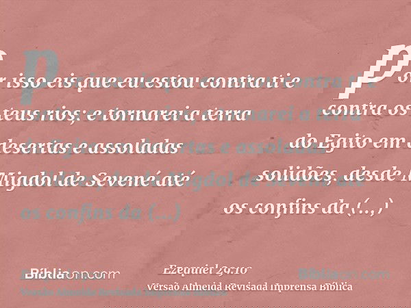 por isso eis que eu estou contra ti e contra os teus rios; e tornarei a terra do Egito em desertas e assoladas solidões, desde Migdol de Sevené até os confins d