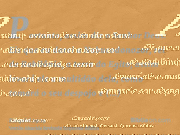 Portanto, assim diz o Senhor Deus: Eis que eu darei a Nabucodonozor, rei de Babilônia, a terra do Egito; assim levará ele a multidão dela, como tomará o seu des