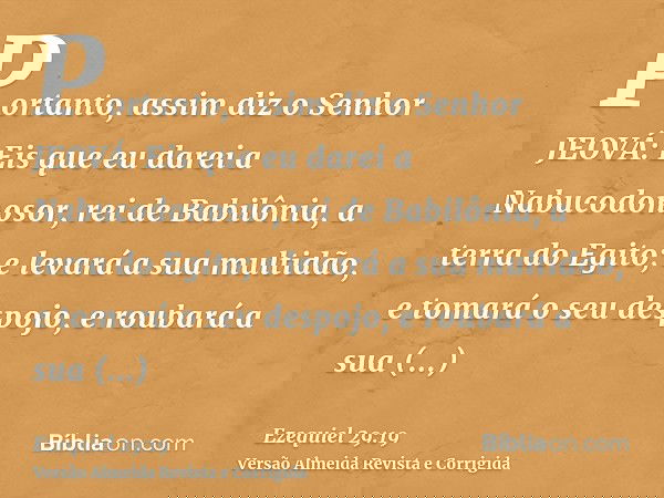 Portanto, assim diz o Senhor JEOVÁ: Eis que eu darei a Nabucodonosor, rei de Babilônia, a terra do Egito; e levará a sua multidão, e tomará o seu despojo, e rou