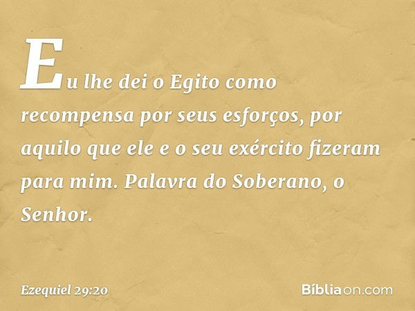 Eu lhe dei o Egito como recompensa por seus esforços, por aquilo que ele e o seu exér­cito fizeram para mim. Palavra do Soberano, o Senhor. -- Ezequiel 29:20