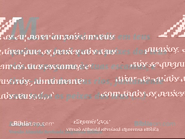Mas eu porei anzóis em teus queixos, e farei que os peixes dos teus rios se apeguem às tuas escamas; e tirar-te-ei dos teus rios, juntamente com todos os peixes