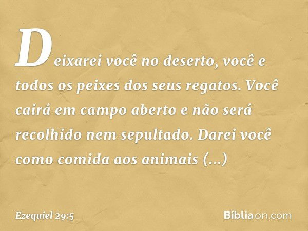 Deixarei você no deserto,
você e todos os peixes
dos seus regatos.
Você cairá em campo aberto
e não será recolhido
nem sepultado.
Darei você como comida
aos ani