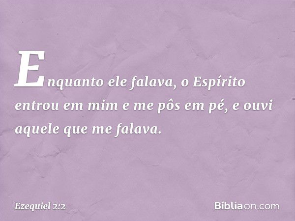 Enquanto ele falava, o Espírito entrou em mim e me pôs em pé, e ouvi aquele que me falava. -- Ezequiel 2:2