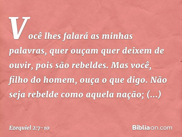 Você lhes falará as minhas palavras, quer ouçam quer deixem de ouvir, pois são rebeldes. Mas você, filho do homem, ouça o que digo. Não seja rebelde como aquela