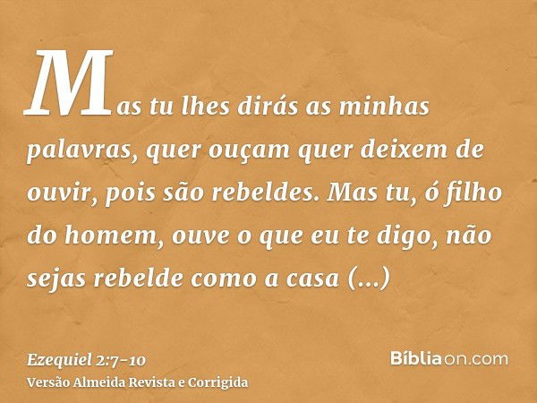 Mas tu lhes dirás as minhas palavras, quer ouçam quer deixem de ouvir, pois são rebeldes.Mas tu, ó filho do homem, ouve o que eu te digo, não sejas rebelde como