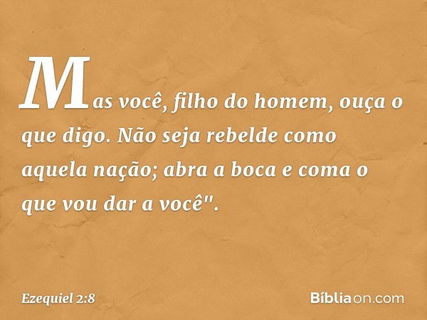 Mas você, filho do homem, ouça o que digo. Não seja rebelde como aquela nação; abra a boca e coma o que vou dar a você". -- Ezequiel 2:8