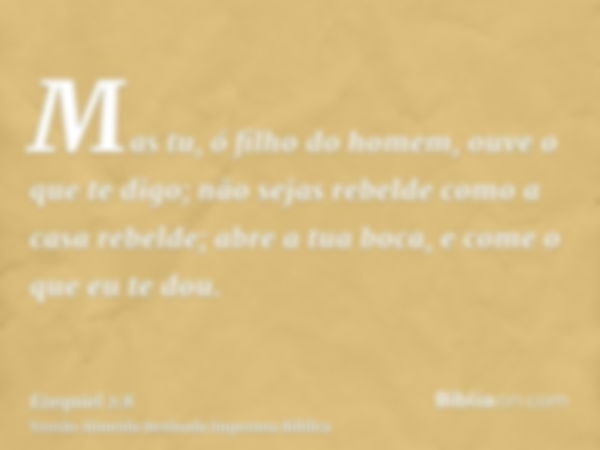 Mas tu, ó filho do homem, ouve o que te digo; não sejas rebelde como a casa rebelde; abre a tua boca, e come o que eu te dou.